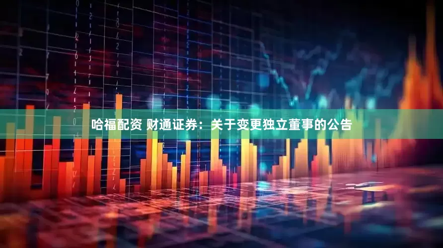 哈福配资 财通证券：关于变更独立董事的公告