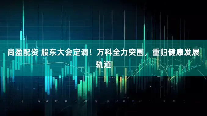 尚盈配资 股东大会定调！万科全力突围，重归健康发展轨道