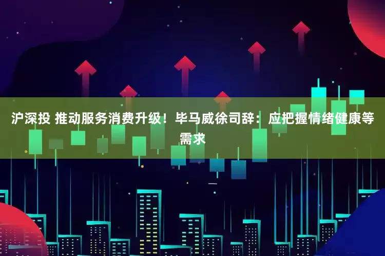 沪深投 推动服务消费升级！毕马威徐司辞：应把握情绪健康等需求