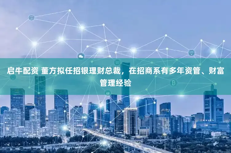 启牛配资 董方拟任招银理财总裁，在招商系有多年资管、财富管理经验