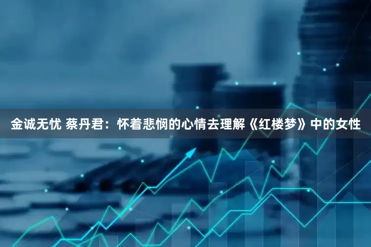 金诚无忧 蔡丹君：怀着悲悯的心情去理解《红楼梦》中的女性