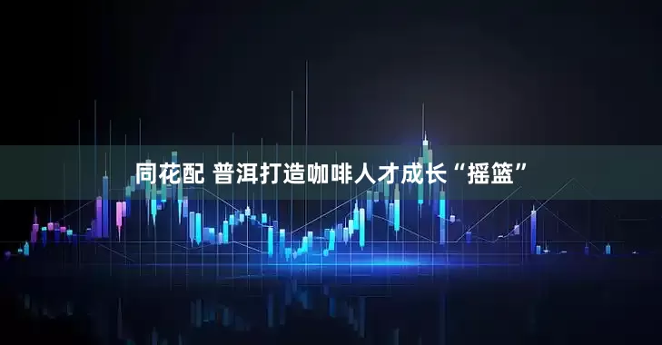 同花配 普洱打造咖啡人才成长“摇篮”
