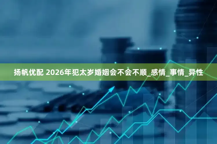 扬帆优配 2026年犯太岁婚姻会不会不顺_感情_事情_异性