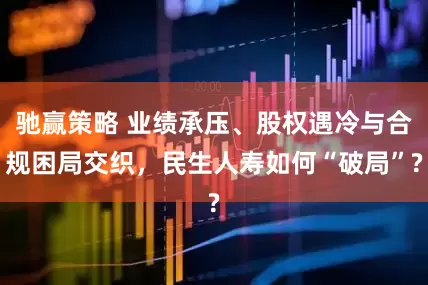 驰赢策略 业绩承压、股权遇冷与合规困局交织，民生人寿如何“破局”?