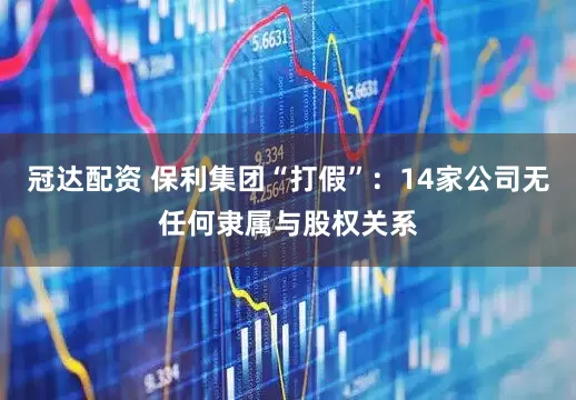 冠达配资 保利集团“打假”：14家公司无任何隶属与股权关系