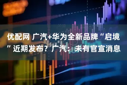 优配网 广汽+华为全新品牌“启境”近期发布？广汽：未有官宣消息