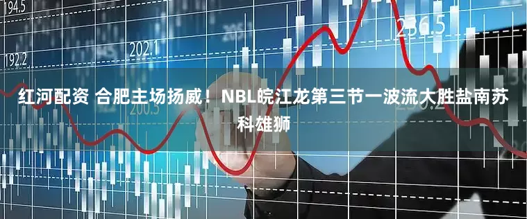 红河配资 合肥主场扬威！NBL皖江龙第三节一波流大胜盐南苏科雄狮