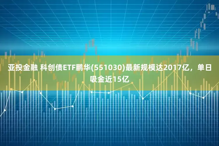 亚投金融 科创债ETF鹏华(551030)最新规模达2017亿，单日吸金近15亿