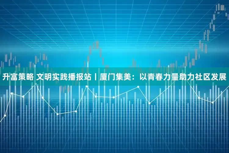 升富策略 文明实践播报站丨厦门集美：以青春力量助力社区发展