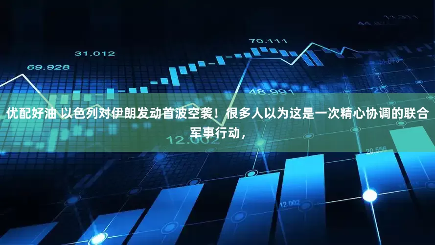 优配好油 以色列对伊朗发动首波空袭！很多人以为这是一次精心协调的联合军事行动，