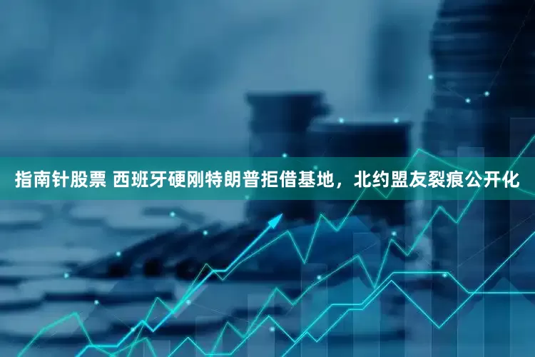 指南针股票 西班牙硬刚特朗普拒借基地，北约盟友裂痕公开化