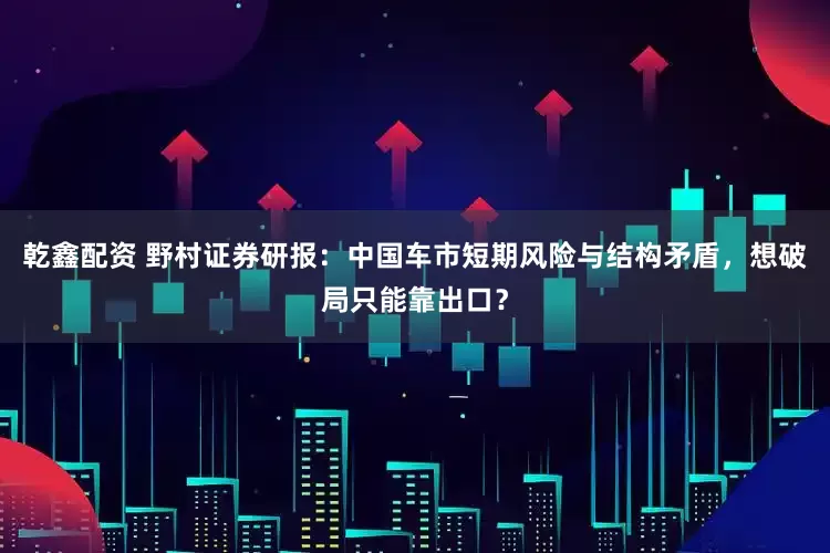 乾鑫配资 野村证券研报：中国车市短期风险与结构矛盾，想破局只能靠出口？