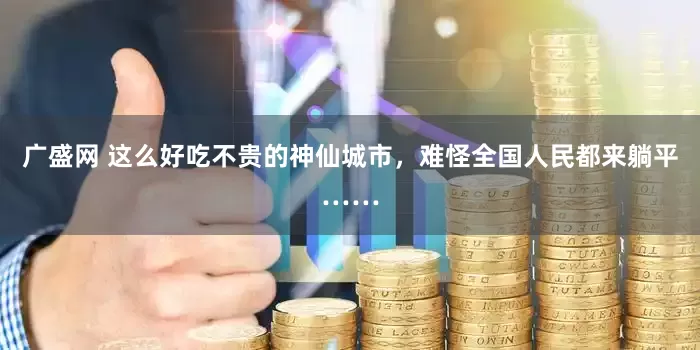 广盛网 这么好吃不贵的神仙城市，难怪全国人民都来躺平……